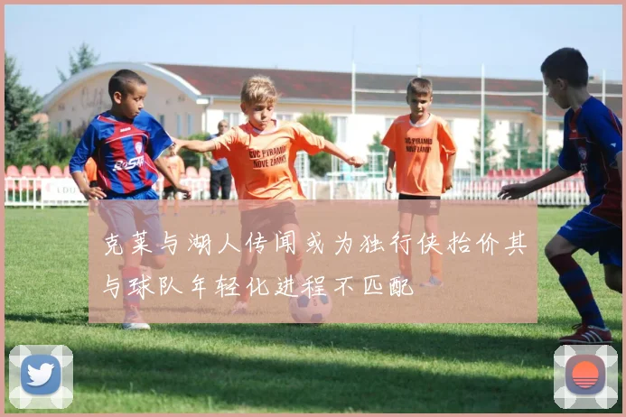 克莱与湖人传闻或为独行侠抬价其与球队年轻化进程不匹配