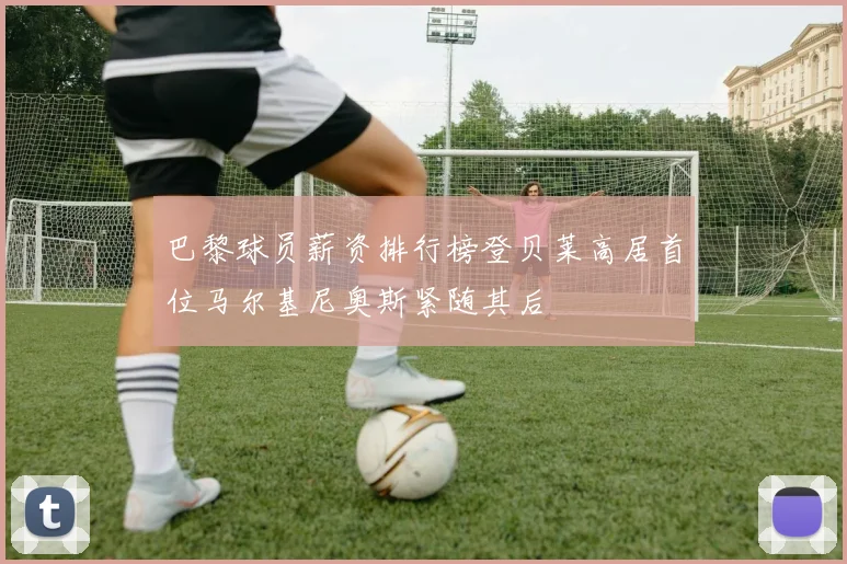 巴黎球员薪资排行榜登贝莱高居首位马尔基尼奥斯紧随其后