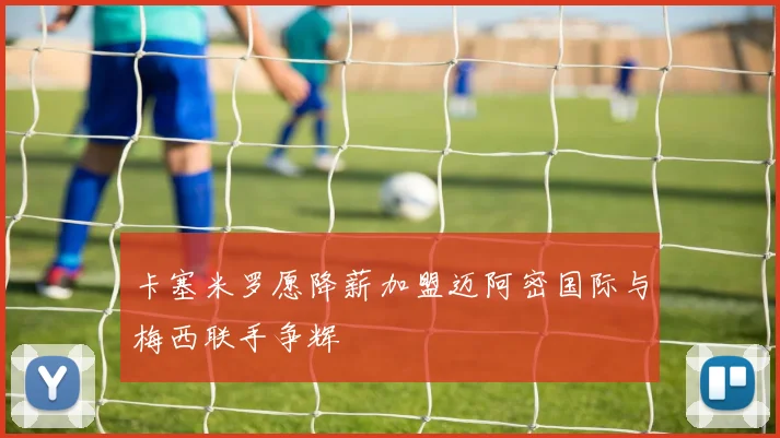 卡塞米罗愿降薪加盟迈阿密国际与梅西联手争辉