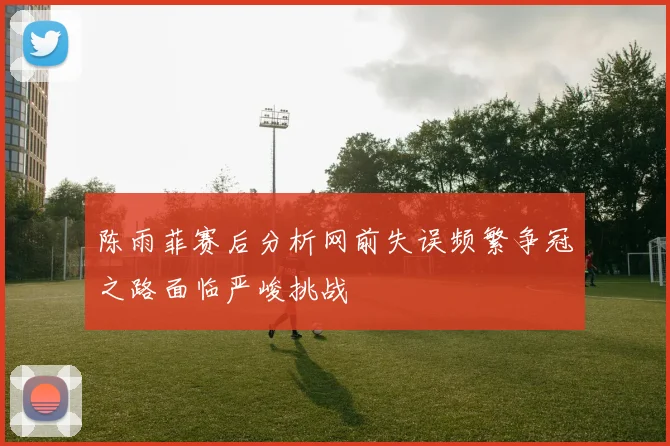 陈雨菲赛后分析网前失误频繁争冠之路面临严峻挑战