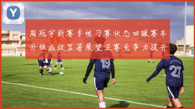 周冠宇新赛季练习赛状态回暖赛车升级成效显著展望正赛竞争力提升