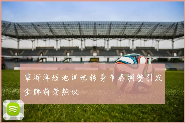 覃海洋短池训练转身节奏调整引发金牌前景热议