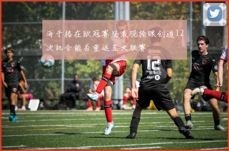 海于格在欧冠赛场表现抢眼创造12次机会能否重返五大联赛