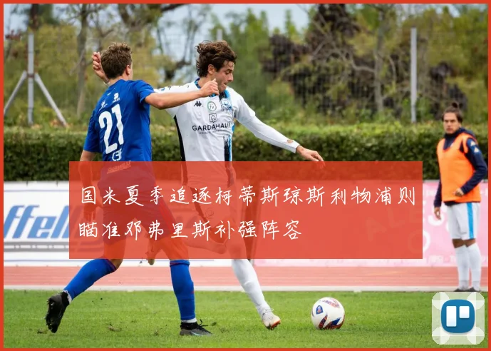 国米夏季追逐柯蒂斯琼斯利物浦则瞄准邓弗里斯补强阵容