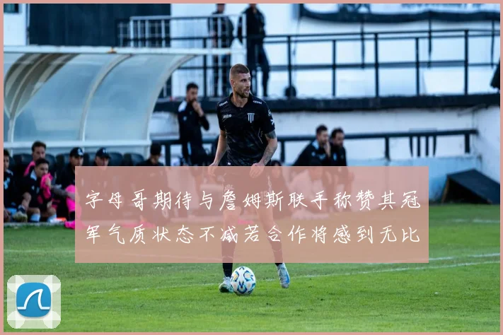 字母哥期待与詹姆斯联手称赞其冠军气质状态不减若合作将感到无比激动