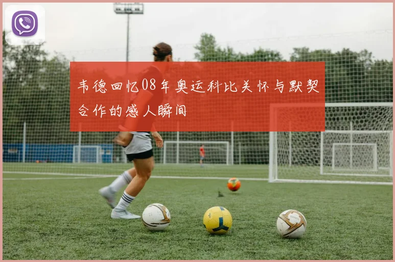 韦德回忆08年奥运科比关怀与默契合作的感人瞬间