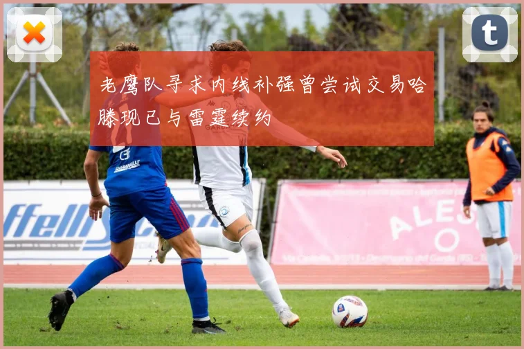 老鹰队寻求内线补强曾尝试交易哈滕现已与雷霆续约