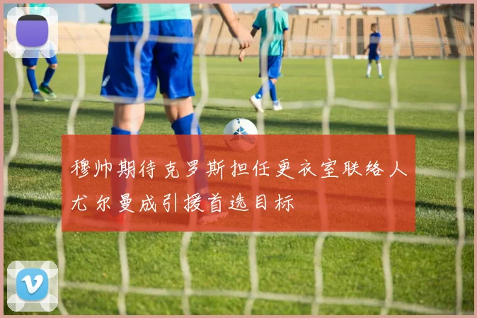 穆帅期待克罗斯担任更衣室联络人尤尔曼成引援首选目标