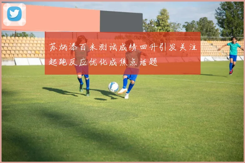 苏炳添百米测试成绩回升引发关注起跑反应优化成焦点话题