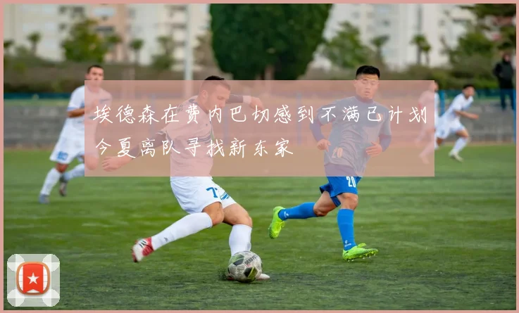 埃德森在费内巴切感到不满已计划今夏离队寻找新东家