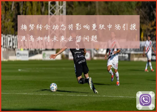 梅努转会动态将影响曼联中场引援及乌加特未来去留问题