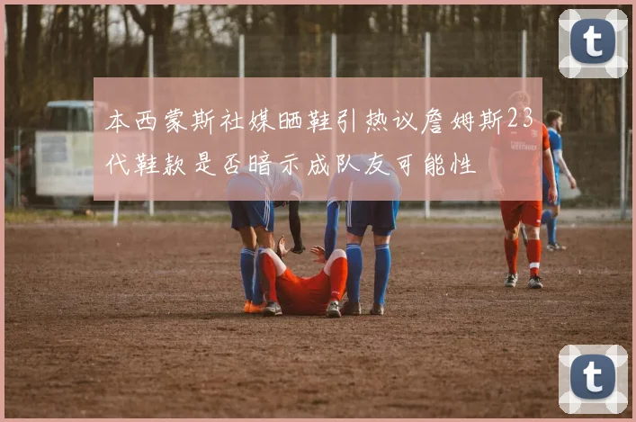 本西蒙斯社媒晒鞋引热议詹姆斯23代鞋款是否暗示成队友可能性
