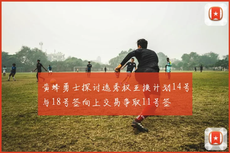 黄蜂勇士探讨选秀权互换计划14号与18号签向上交易争取11号签