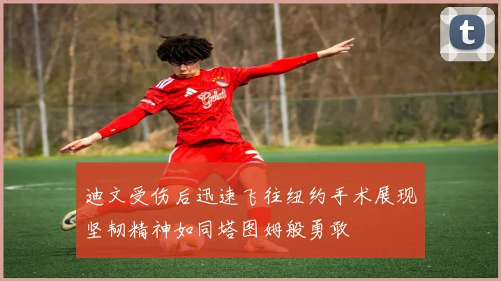 迪文受伤后迅速飞往纽约手术展现坚韧精神如同塔图姆般勇敢