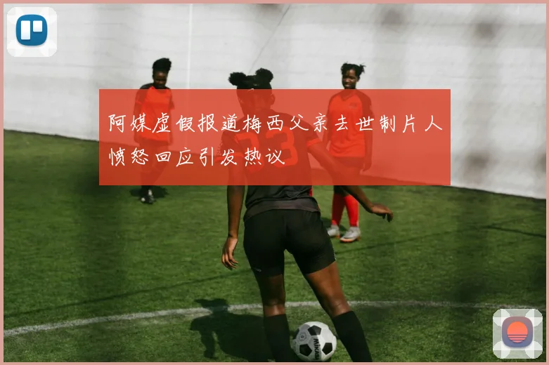 阿媒虚假报道梅西父亲去世制片人愤怒回应引发热议