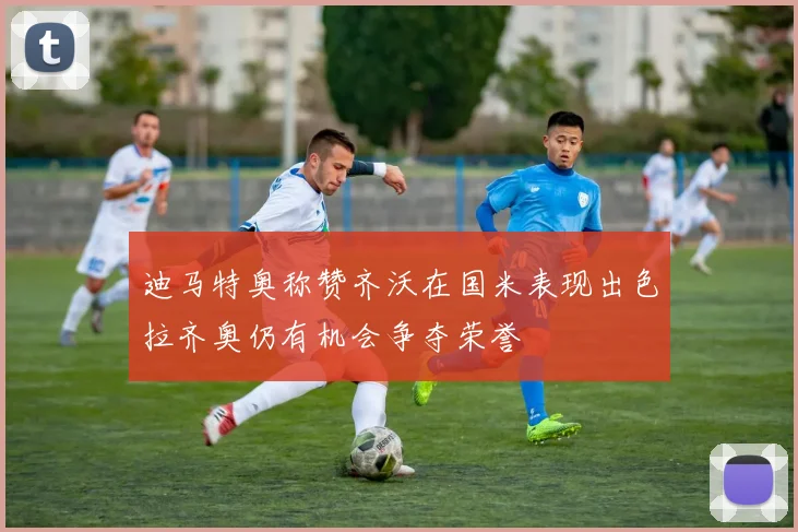 迪马特奥称赞齐沃在国米表现出色拉齐奥仍有机会争夺荣誉