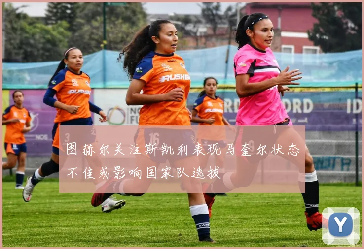 图赫尔关注斯凯利表现马奎尔状态不佳或影响国家队选拔