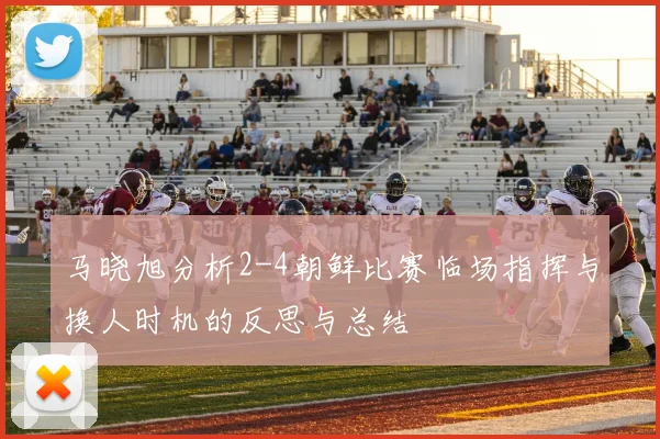 马晓旭分析2-4朝鲜比赛临场指挥与换人时机的反思与总结