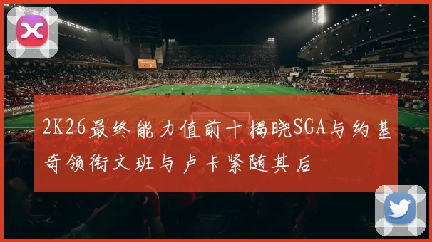 2K26最终能力值前十揭晓SGA与约基奇领衔文班与卢卡紧随其后