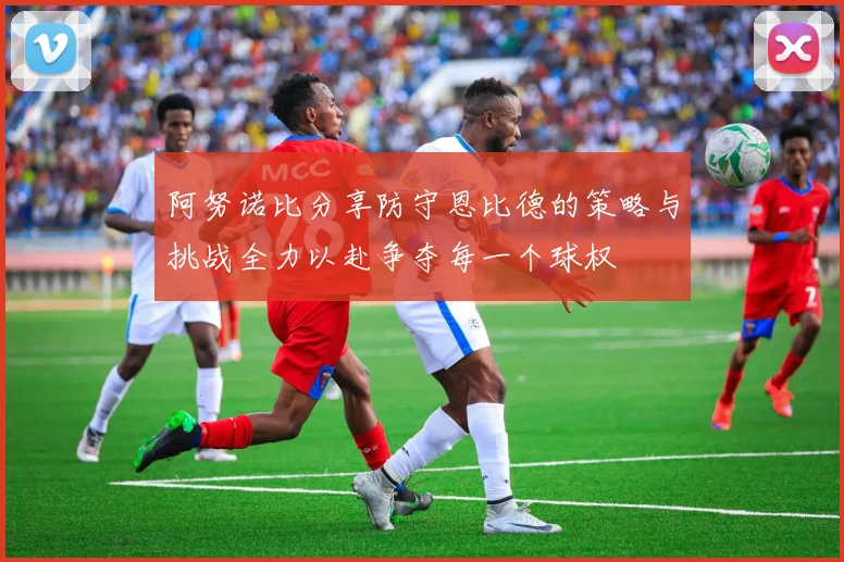 阿努诺比分享防守恩比德的策略与挑战全力以赴争夺每一个球权