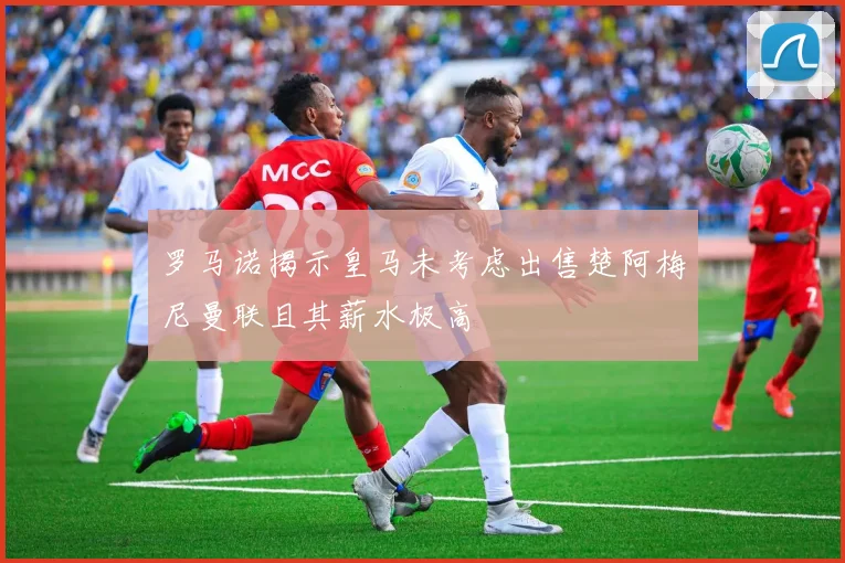 罗马诺揭示皇马未考虑出售楚阿梅尼曼联且其薪水极高