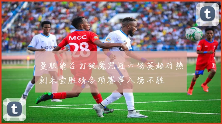 曼联能否打破魔咒近六场英超对热刺未尝胜绩各项赛事八场不胜