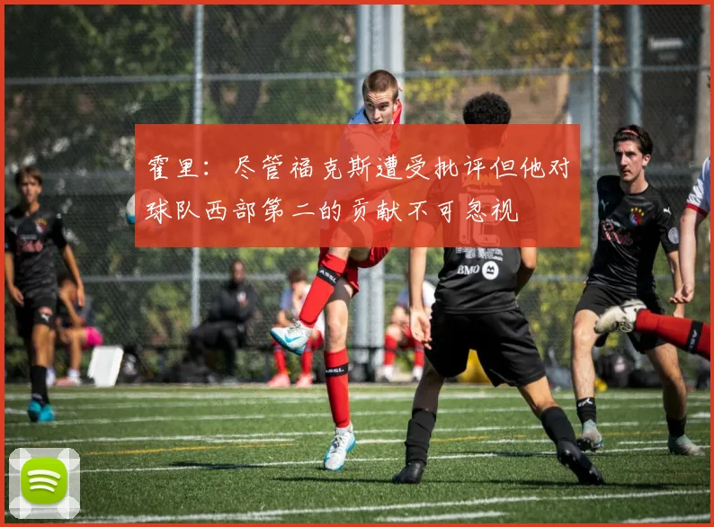 霍里：尽管福克斯遭受批评但他对球队西部第二的贡献不可忽视